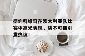 yabo德约科维奇在澳大利亚队比赛中高光表现,势不可挡引发热议!(德约科维奇澳网比赛时间)