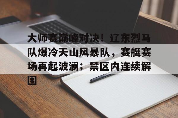 大师赛巅峰对决！辽东烈马队爆冷天山风暴队，赛艇赛场再起波澜；禁区内连续解围的简单介绍
